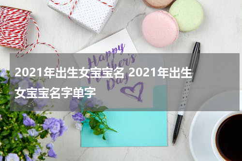 2021年出生女宝宝名 2021年出生女宝宝名字单字