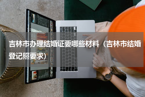 吉林市办理结婚证要哪些材料（吉林市结婚登记照要求）