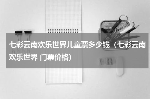 七彩云南欢乐世界儿童票多少钱（七彩云南欢乐世界 门票价格）