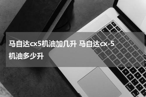 马自达cx5机油加几升 马自达cx-5机油多少升