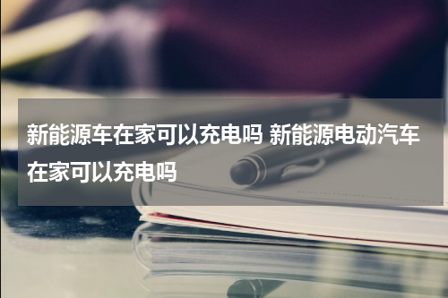 新能源车在家可以充电吗 新能源电动汽车在家可以充电吗