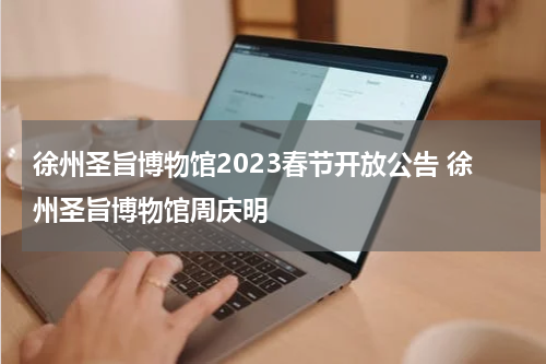 徐州圣旨博物馆2023春节开放公告 徐州圣旨博物馆周庆明