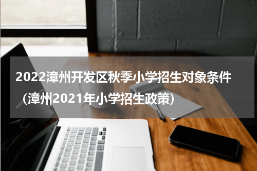 2022漳州开发区秋季小学招生对象条件（漳州2021年小学招生政策）