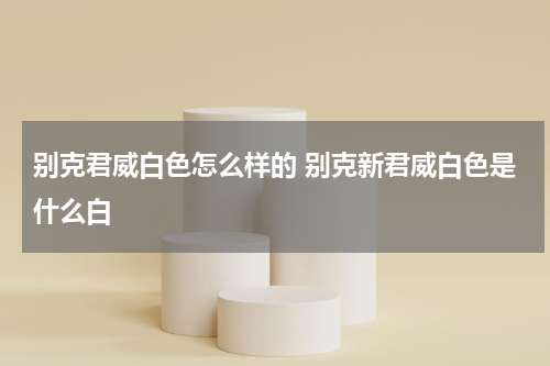 别克君威白色怎么样的 别克新君威白色是什么白