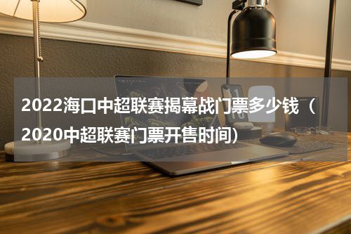 2022海口中超联赛揭幕战门票多少钱（2020中超联赛门票开售时间）