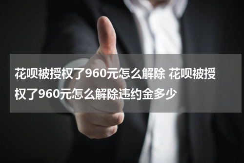 花呗被授权了960元怎么解除 花呗被授权了960元怎么解除违约金多少