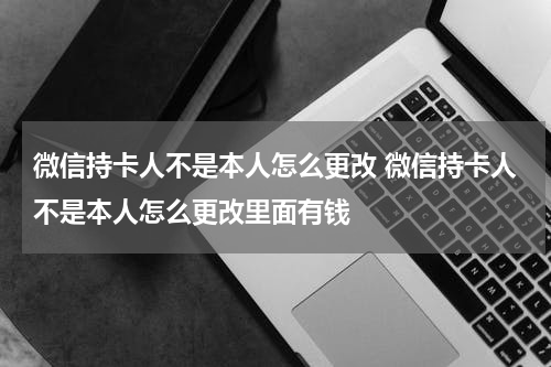 微信持卡人不是本人怎么更改 微信持卡人不是本人怎么更改里面有钱