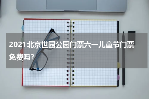 2021北京世园公园门票六一儿童节门票免费吗？