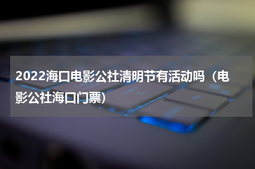 2022海口电影公社清明节有活动吗（电影公社海口门票）