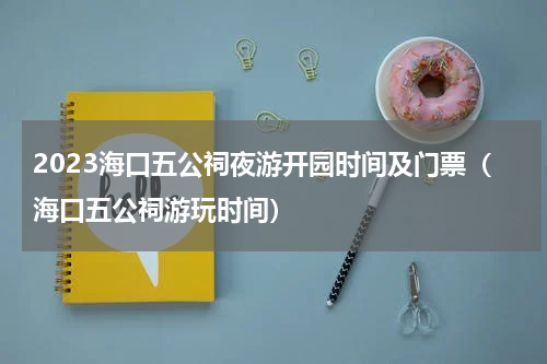 2023海口五公祠夜游开园时间及门票（海口五公祠游玩时间）