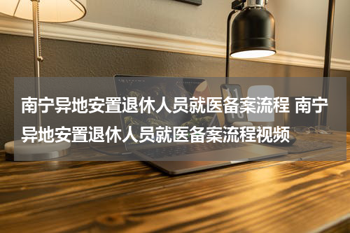 南宁异地安置退休人员就医备案流程 南宁异地安置退休人员就医备案流程视频