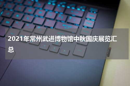 2021年常州武进博物馆中秋国庆展览汇总