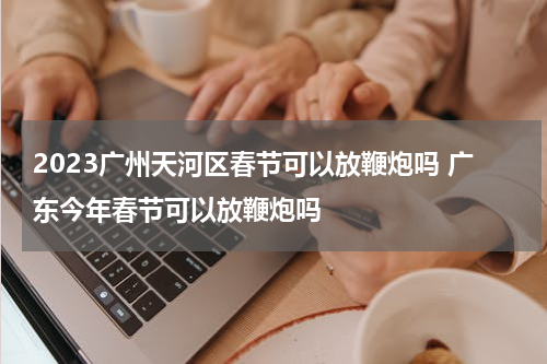 2023广州天河区春节可以放鞭炮吗 广东今年春节可以放鞭炮吗