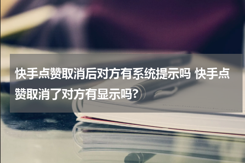 快手点赞取消后对方有系统提示吗 快手点赞取消了对方有显示吗?