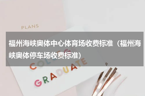 福州海峡奥体中心体育场收费标准（福州海峡奥体停车场收费标准）