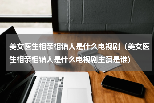 美女医生相亲相错人是什么电视剧（美女医生相亲相错人是什么电视剧主演是谁）