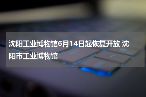 沈阳工业博物馆6月14日起恢复开放 沈阳市工业博物馆