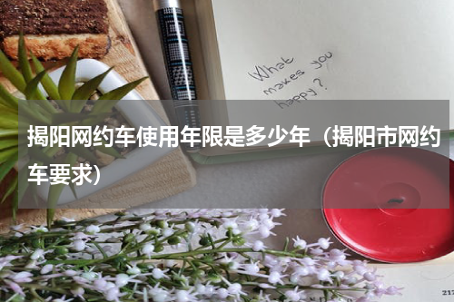 揭阳网约车使用年限是多少年（揭阳市网约车要求）