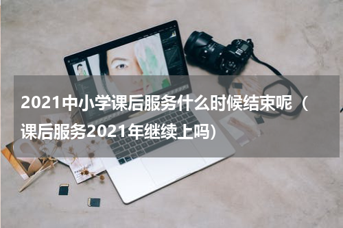 2021中小学课后服务什么时候结束呢（课后服务2021年继续上吗）