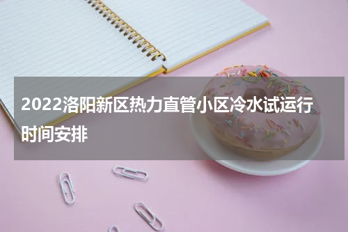 2022洛阳新区热力直管小区冷水试运行时间安排