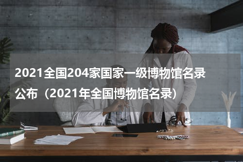 2021全国204家国家一级博物馆名录公布（2021年全国博物馆名录）