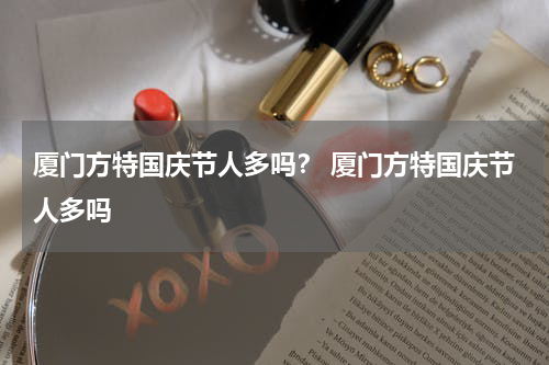 厦门方特国庆节人多吗？ 厦门方特国庆节人多吗