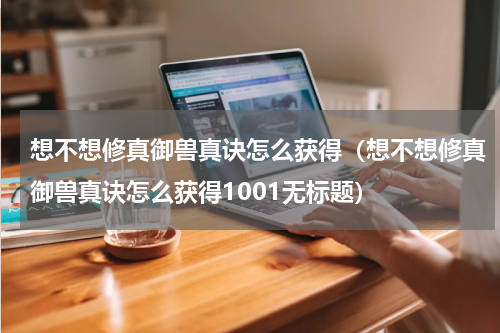 想不想修真御兽真诀怎么获得（想不想修真御兽真诀怎么获得1001无标题）