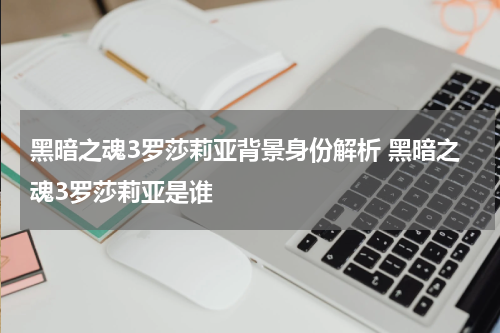 黑暗之魂3罗莎莉亚背景身份解析 黑暗之魂3罗莎莉亚是谁