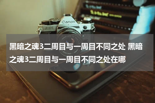 黑暗之魂3二周目与一周目不同之处 黑暗之魂3二周目与一周目不同之处在哪