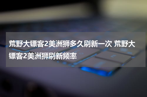 荒野大镖客2美洲狮多久刷新一次 荒野大镖客2美洲狮刷新频率