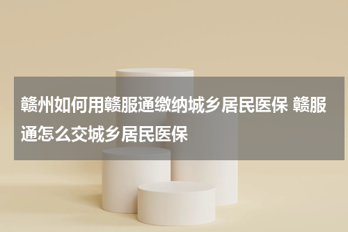 赣州如何用赣服通缴纳城乡居民医保 赣服通怎么交城乡居民医保