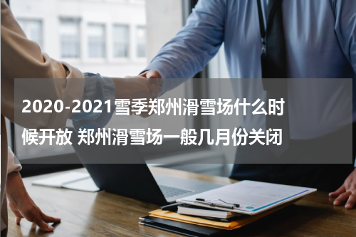 2020-2021雪季郑州滑雪场什么时候开放 郑州滑雪场一般几月份关闭