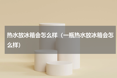 热水放冰箱会怎么样（一瓶热水放冰箱会怎么样）