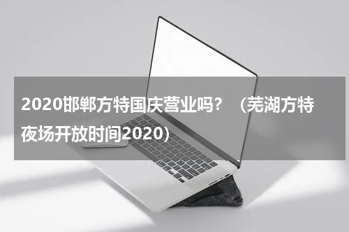 2020邯郸方特国庆营业吗？（芜湖方特夜场开放时间2020）