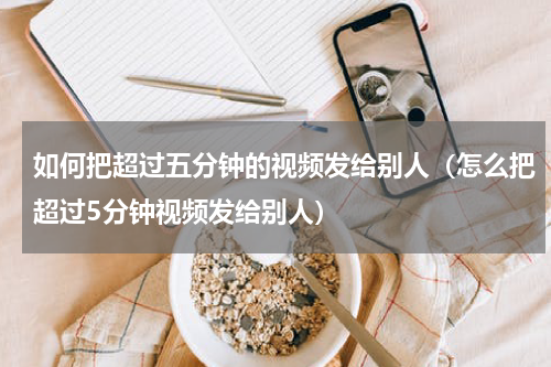 如何把超过五分钟的视频发给别人（怎么把超过5分钟视频发给别人）