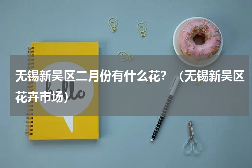 无锡新吴区二月份有什么花？（无锡新吴区花卉市场）