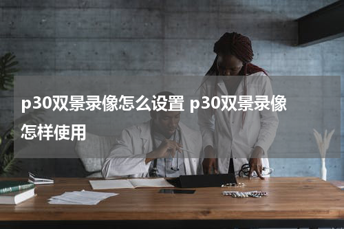 p30双景录像怎么设置 p30双景录像怎样使用