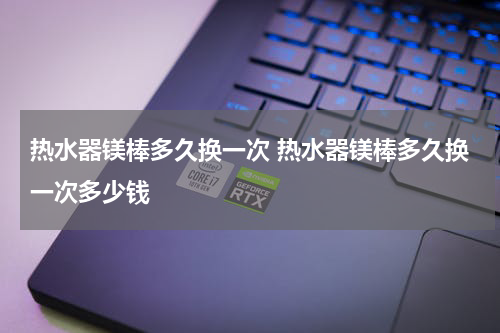 热水器镁棒多久换一次 热水器镁棒多久换一次多少钱