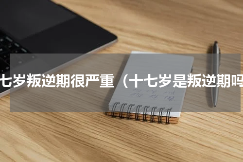 十七岁叛逆期很严重（十七岁是叛逆期吗）
