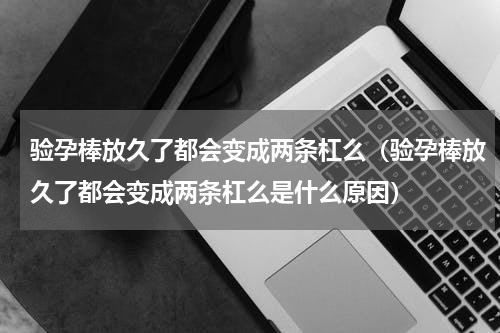 验孕棒放久了都会变成两条杠么（验孕棒放久了都会变成两条杠么是什么原因）