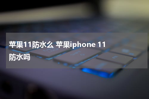苹果11防水么 苹果iphone 11防水吗