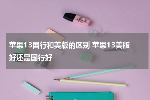 苹果13国行和美版的区别 苹果13美版好还是国行好