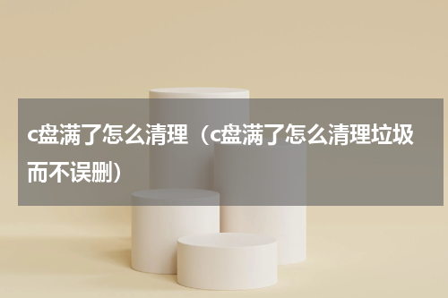 c盘满了怎么清理（c盘满了怎么清理垃圾而不误删）