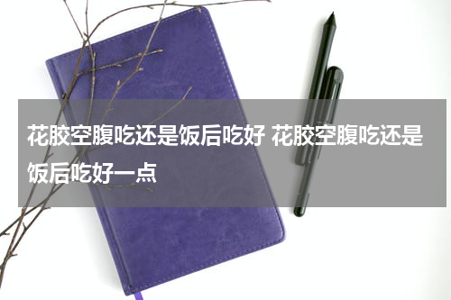 花胶空腹吃还是饭后吃好 花胶空腹吃还是饭后吃好一点