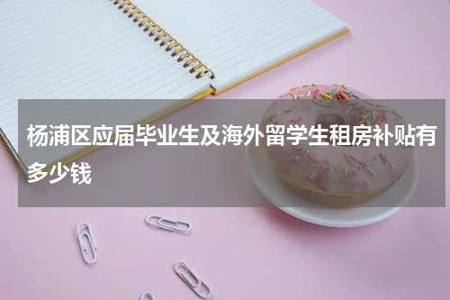 杨浦区应届毕业生及海外留学生租房补贴有多少钱