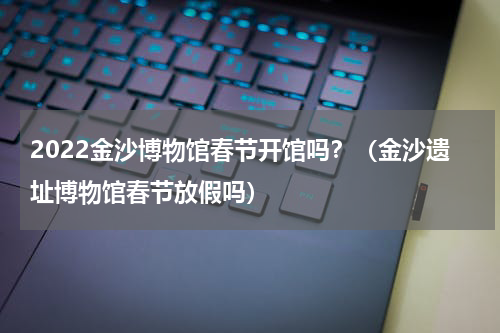 2022金沙博物馆春节开馆吗？（金沙遗址博物馆春节放假吗）