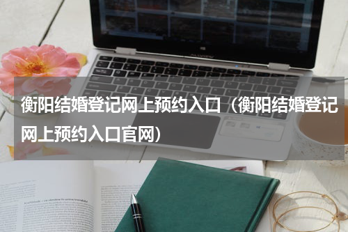 衡阳结婚登记网上预约入口（衡阳结婚登记网上预约入口官网）
