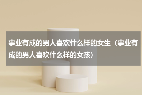 事业有成的男人喜欢什么样的女生（事业有成的男人喜欢什么样的女孩）