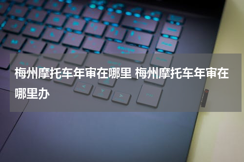 梅州摩托车年审在哪里 梅州摩托车年审在哪里办