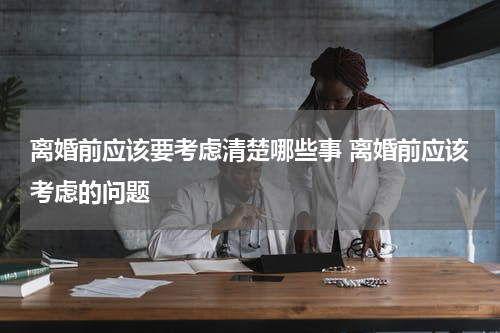 离婚前应该要考虑清楚哪些事 离婚前应该考虑的问题
